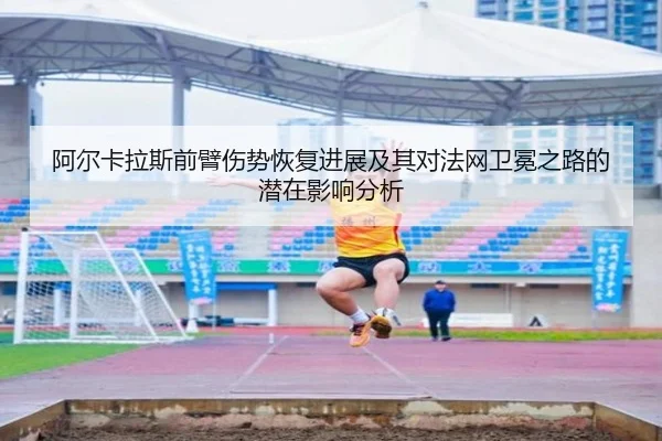 阿尔卡拉斯前臂伤势恢复进展及其对法网卫冕之路的潜在影响分析