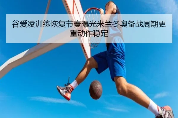 谷爱凌训练恢复节奏曝光米兰冬奥备战周期更重动作稳定