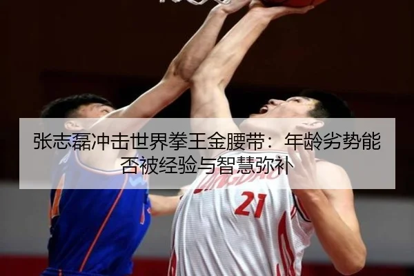 张志磊冲击世界拳王金腰带：年龄劣势能否被经验与智慧弥补
